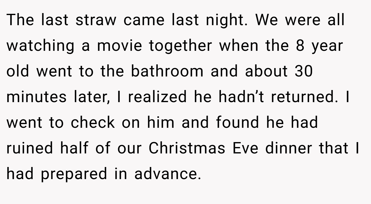 The last straw came last night. We were all watching a movie together when the 8 year old went to the bathroom and about 30 minutes later, I realized he hadn’t returned. I went to check on him and found he had ruined half of our Christmas Eve dinner that I had prepared in advance.