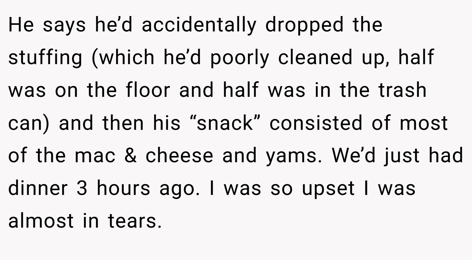 He says he’d accidentally dropped the stuffing (which he’d poorly cleaned up, half was on the floor and half was in the trash can) and then his “snack” consisted of most of the mac & cheese and yams. We’d just had dinner 3 hours ago. I was so upset I was almost in tears.