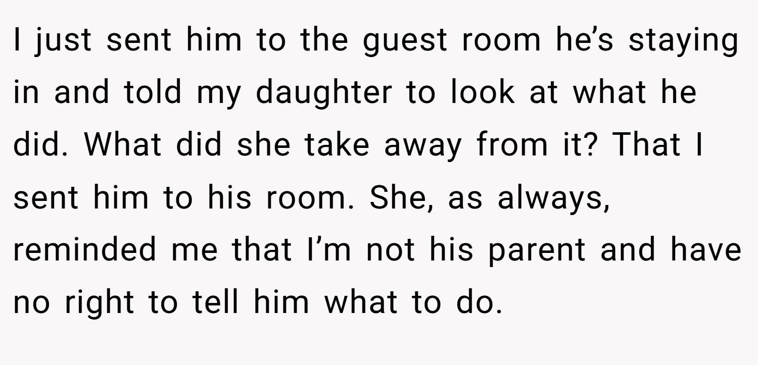 I just sent him to the guest room he’s staying in and told my daughter to look at what he did. What did she take away from it? That I sent him to his room. She, as always, reminded me that I’m not his parent and have no right to tell him what to do.