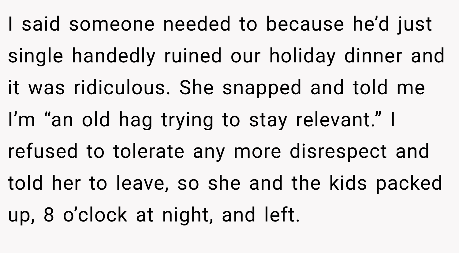 I said someone needed to because he’d just single handedly ruined our holiday dinner and it was ridiculous. She snapped and told me I’m “an old hag trying to stay relevant.” I refused to tolerate any more disrespect and told her to leave, so she and the kids packed up, 8 o’clock at night, and left.
