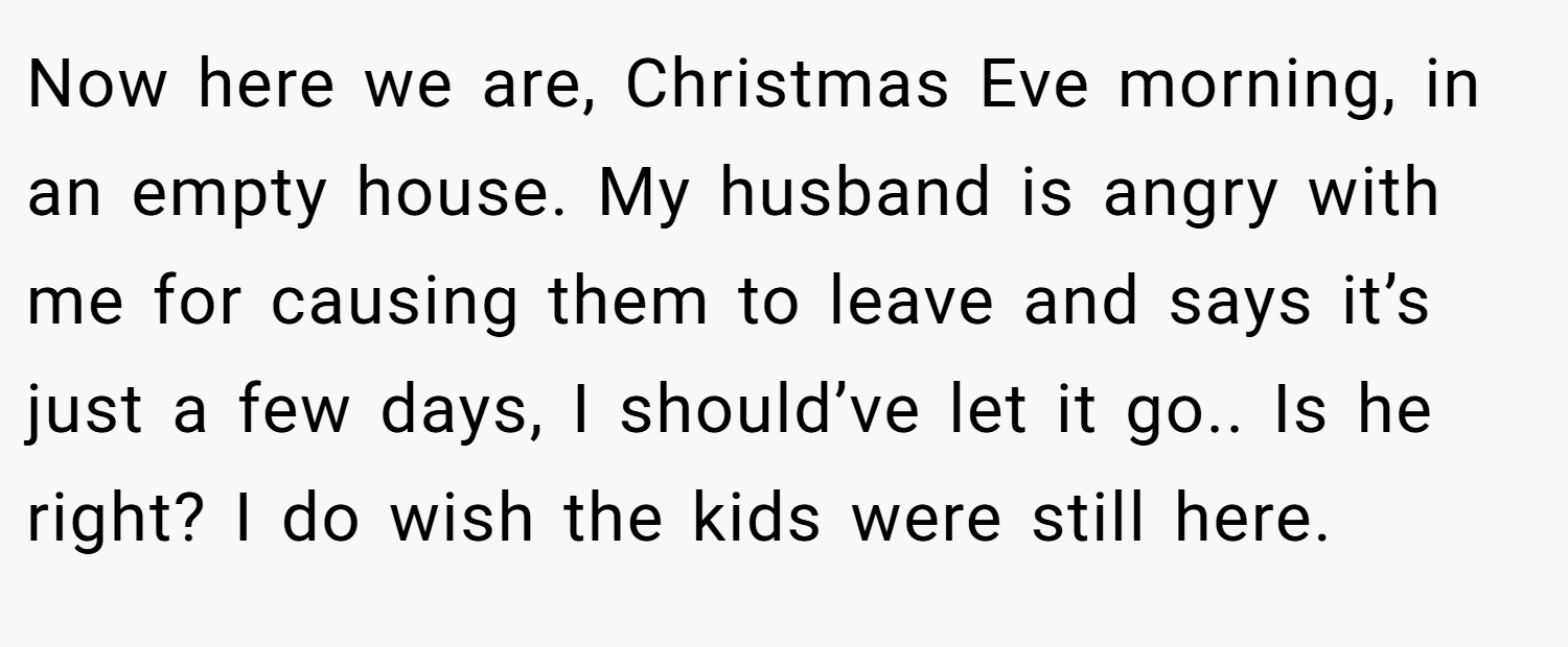 Now here we are, Christmas Eve morning, in an empty house. My husband is angry with me for causing them to leave and says it’s just a few days, I should’ve let it go.. Is he right? I do wish the kids were still here.