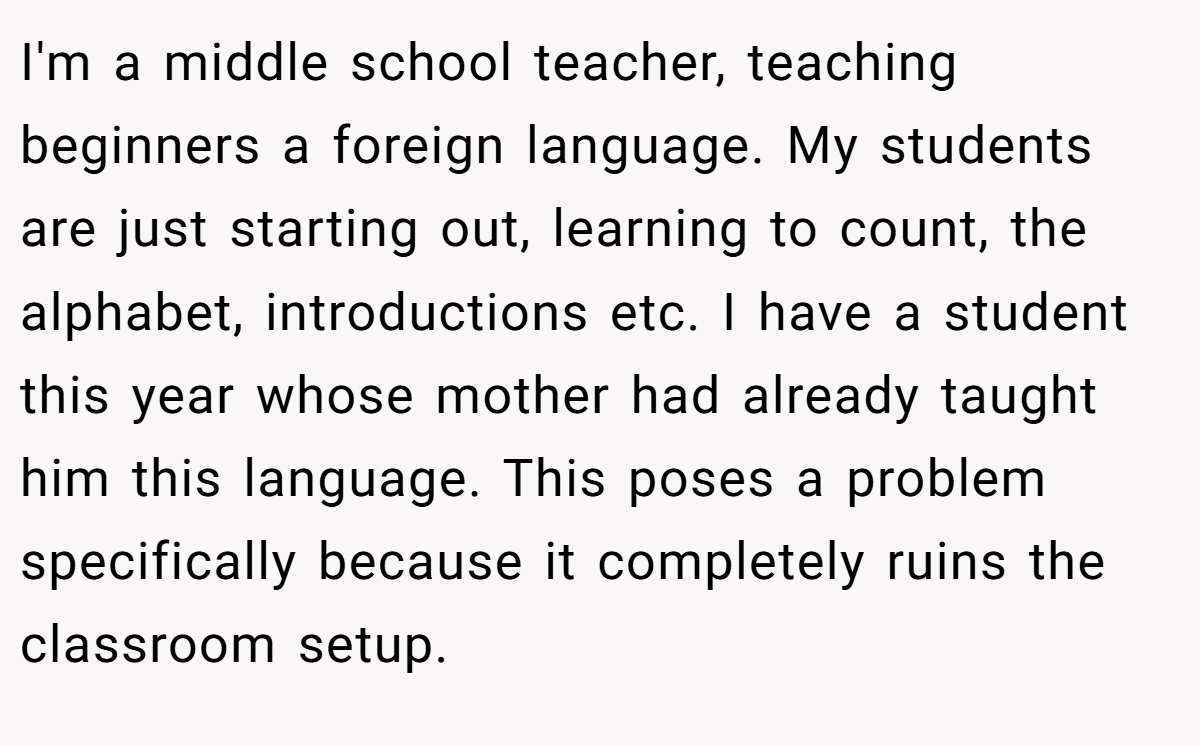 I'm a middle school teacher, teaching beginners a foreign language. My students are just starting out, learning to count, the alphabet, introductions etc. I have a student this year whose mother had already taught him this language. This poses a problem specifically because it completely ruins the classroom setup.