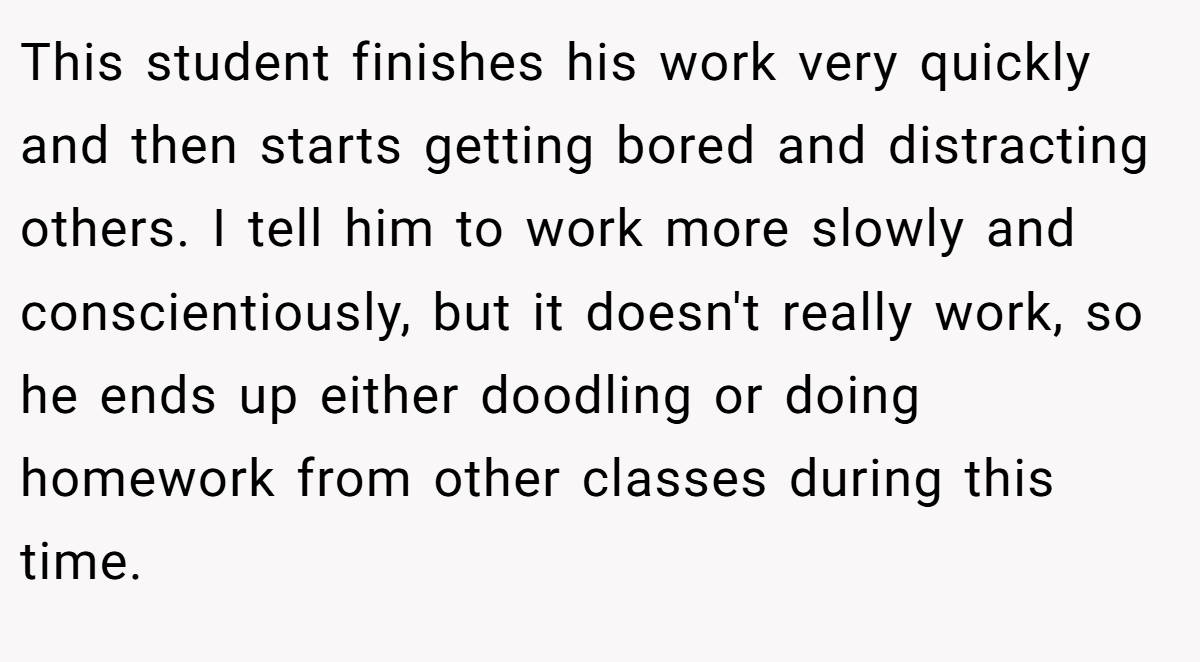 This student finishes his work very quickly and then starts getting bored and distracting others. I tell him to work more slowly and conscientiously, but it doesn't really work, so he ends up either doodling or doing homework from other classes during this time.