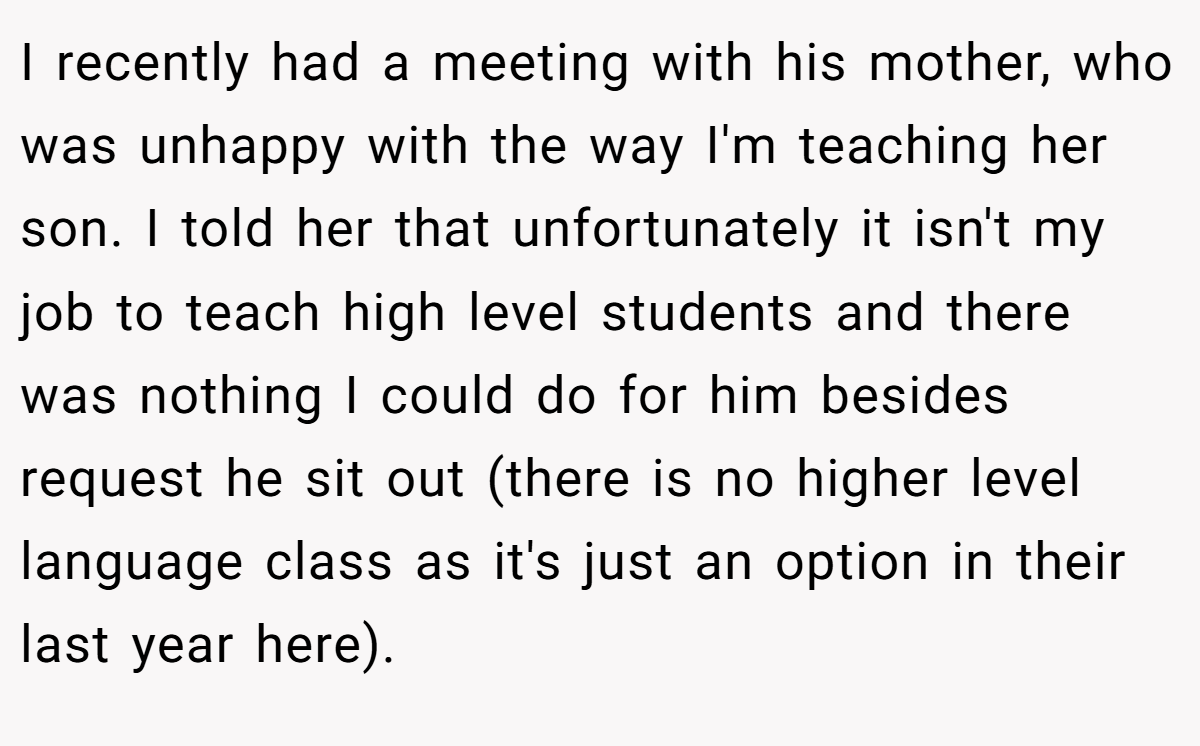 I recently had a meeting with his mother, who was unhappy with the way I'm teaching her son. I told her that unfortunately it isn't my job to teach high level students and there was nothing I could do for him besides request he sit out (there is no higher level language class as it's just an option in their last year here).
