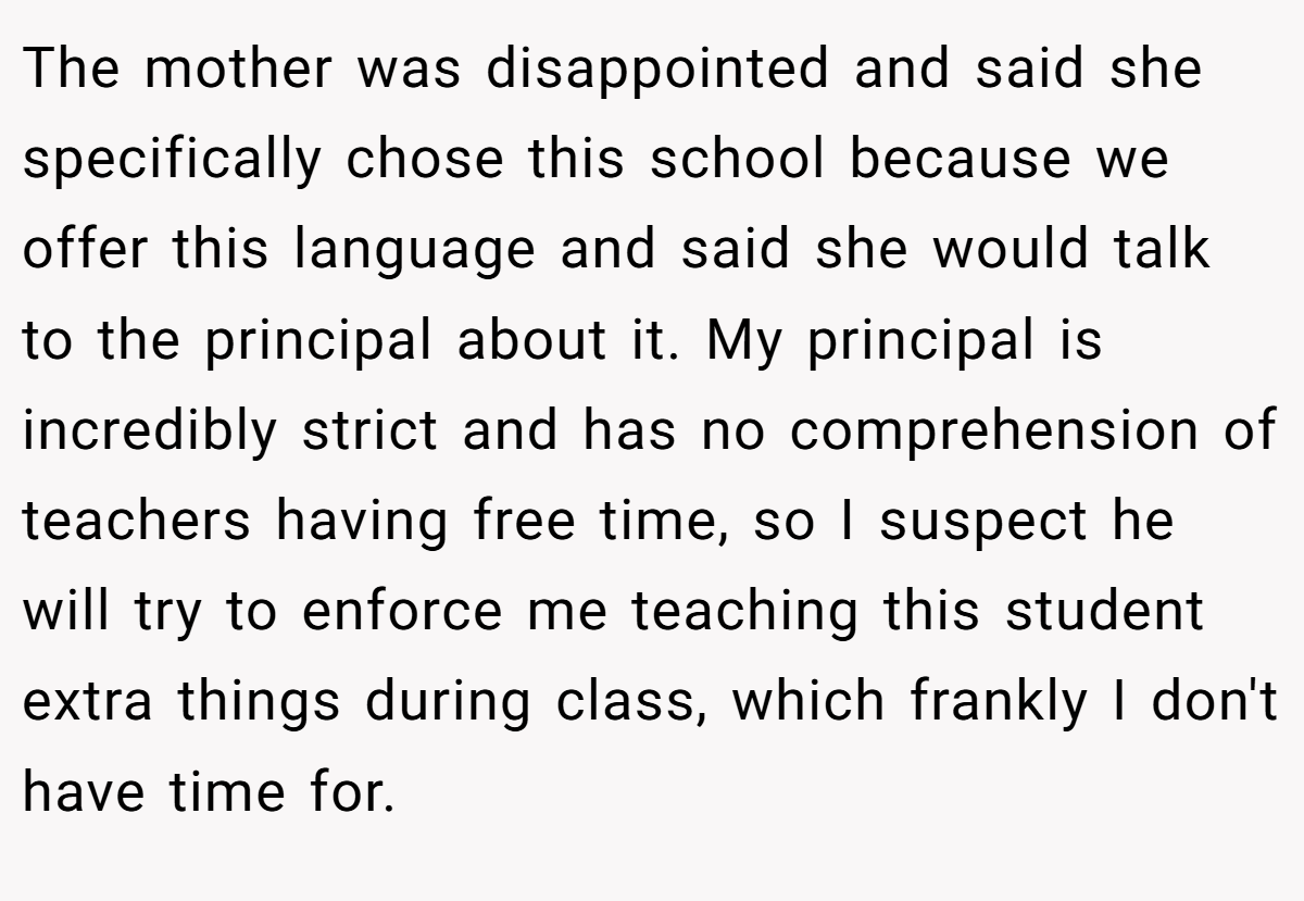 The mother was disappointed and said she specifically chose this school because we offer this language and said she would talk to the principal about it. My principal is incredibly strict and has no comprehension of teachers having free time, so I suspect he will try to enforce me teaching this student extra things during class, which frankly I don't have time for.