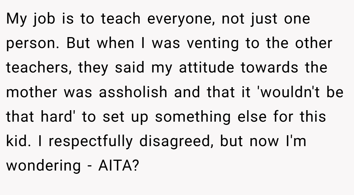 My job is to teach everyone, not just one person. But when I was venting to the other teachers, they said my attitude towards the mother was assholish and that it 'wouldn't be that hard' to set up something else for this kid. I respectfully disagreed, but now I'm wondering - AITA?