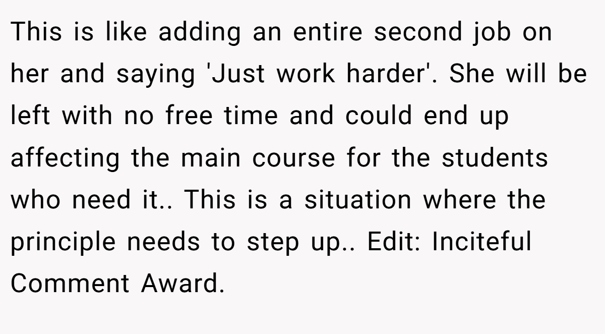 This is like adding an entire second job on her and saying 'Just work harder'. She will be left with no free time and could end up affecting the main course for the students who need it.. This is a situation where the principle needs to step up.. Edit: Inciteful Comment Award.