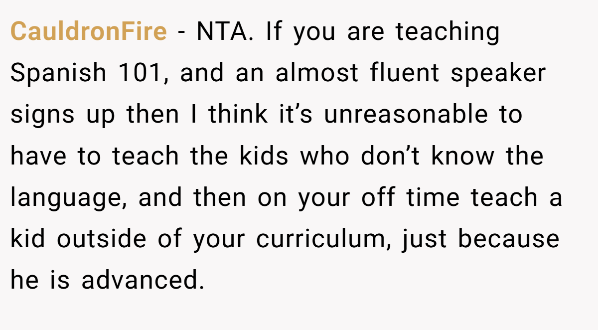 CauldronFire - NTA. If you are teaching Spanish 101, and an almost fluent speaker signs up then I think it’s unreasonable to have to teach the kids who don’t know the language, and then on your off time teach a kid outside of your curriculum, just because he is advanced.