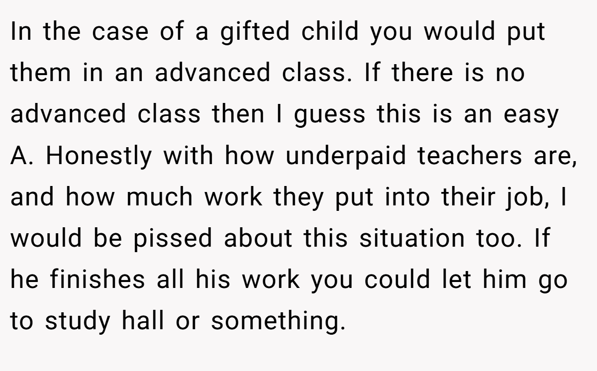 In the case of a gifted child you would put them in an advanced class. If there is no advanced class then I guess this is an easy A. Honestly with how underpaid teachers are, and how much work they put into their job, I would be pissed about this situation too. If he finishes all his work you could let him go to study hall or something.
