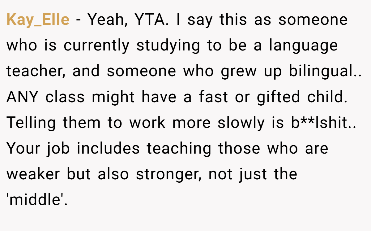 Kay_Elle - Yeah, YTA. I say this as someone who is currently studying to be a language teacher, and someone who grew up bilingual.. ANY class might have a fast or gifted child. Telling them to work more slowly is b**lshit.. Your job includes teaching those who are weaker but also stronger, not just the 'middle'.