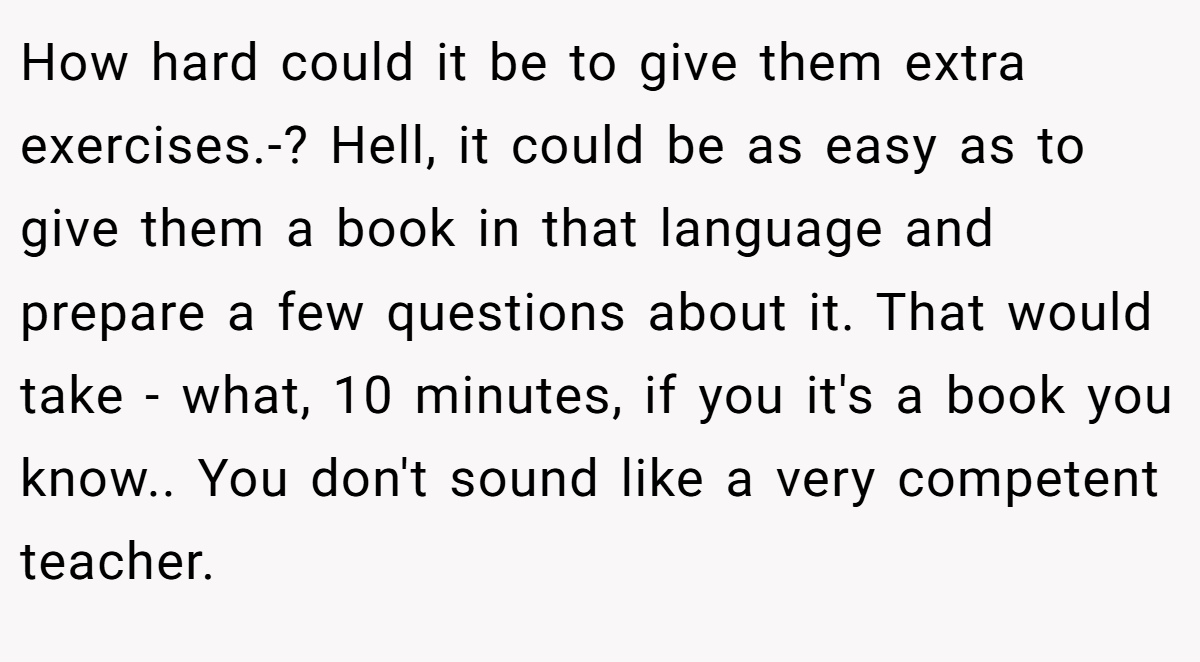 How hard could it be to give them extra exercises.-? Hell, it could be as easy as to give them a book in that language and prepare a few questions about it. That would take - what, 10 minutes, if you it's a book you know.. You don't sound like a very competent teacher.