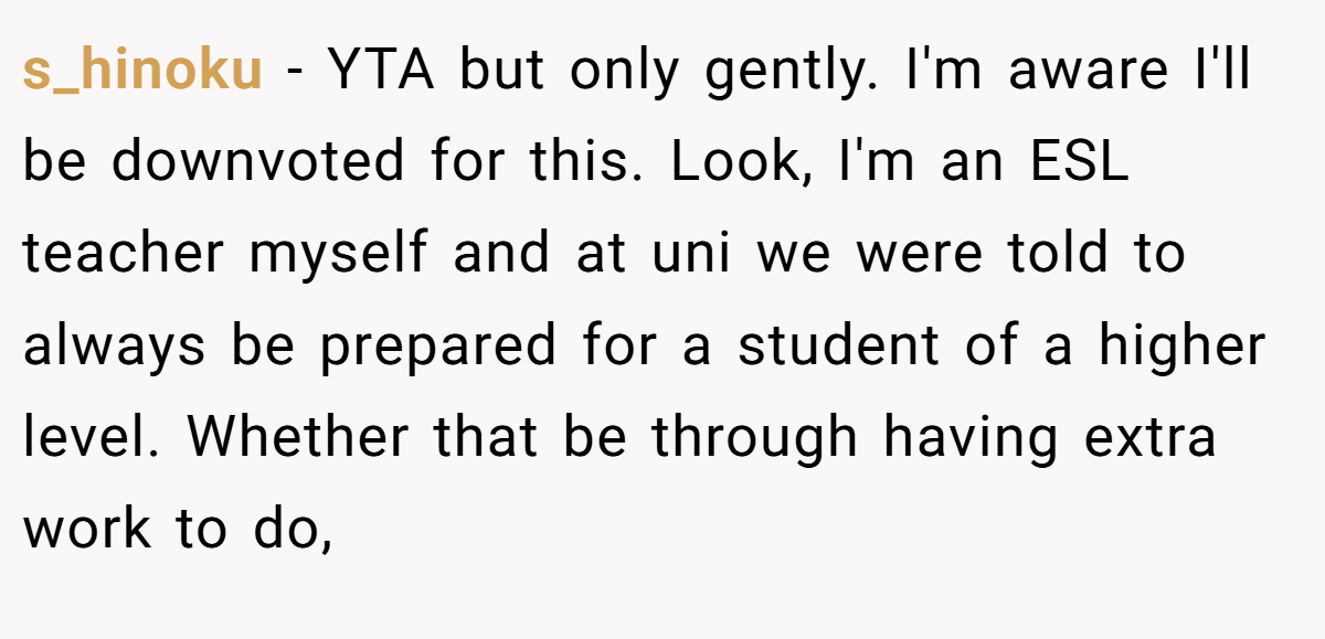 s_hinoku - YTA but only gently. I'm aware I'll be downvoted for this. Look, I'm an ESL teacher myself and at uni we were told to always be prepared for a student of a higher level. Whether that be through having extra work to do,