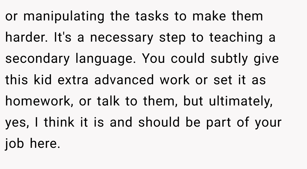 or manipulating the tasks to make them harder. It's a necessary step to teaching a secondary language. You could subtly give this kid extra advanced work or set it as homework, or talk to them, but ultimately, yes, I think it is and should be part of your job here.