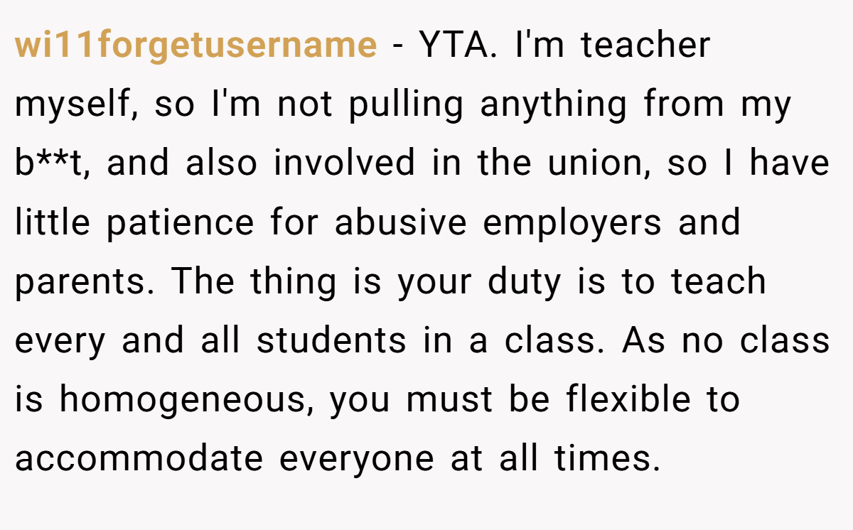 wi11forgetusername - YTA. I'm teacher myself, so I'm not pulling anything from my b**t, and also involved in the union, so I have little patience for abusive employers and parents. The thing is your duty is to teach every and all students in a class. As no class is homogeneous, you must be flexible to accommodate everyone at all times.