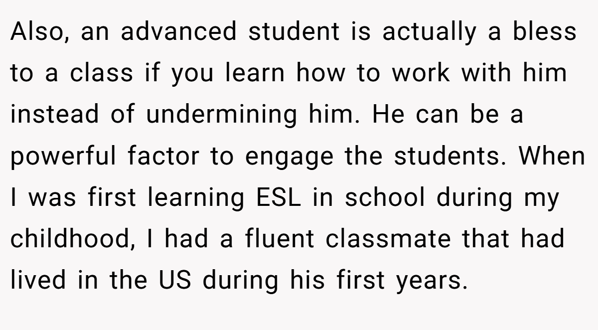 Also, an advanced student is actually a bless to a class if you learn how to work with him instead of undermining him. He can be a powerful factor to engage the students. When I was first learning ESL in school during my childhood, I had a fluent classmate that had lived in the US during his first years.