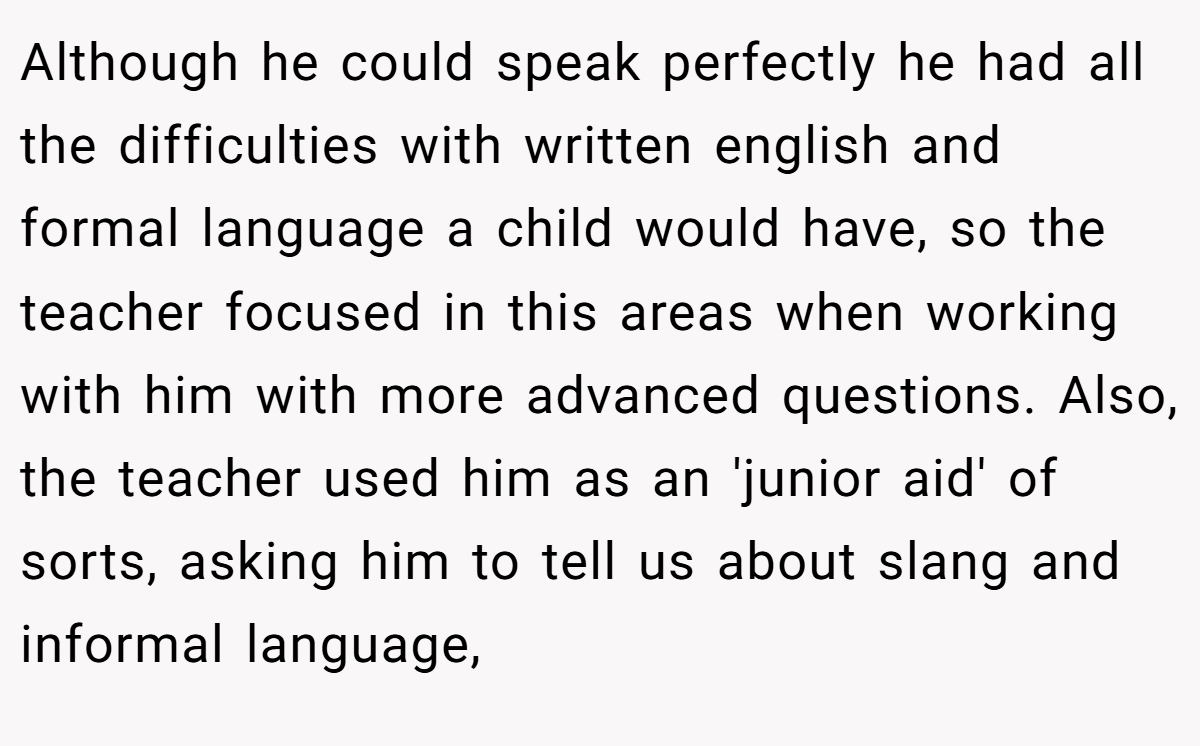 Although he could speak perfectly he had all the difficulties with written english and formal language a child would have, so the teacher focused in this areas when working with him with more advanced questions. Also, the teacher used him as an 'junior aid' of sorts, asking him to tell us about slang and informal language,