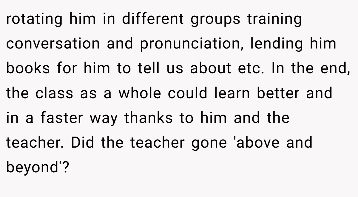 rotating him in different groups training conversation and pronunciation, lending him books for him to tell us about etc. In the end, the class as a whole could learn better and in a faster way thanks to him and the teacher. Did the teacher gone 'above and beyond'?