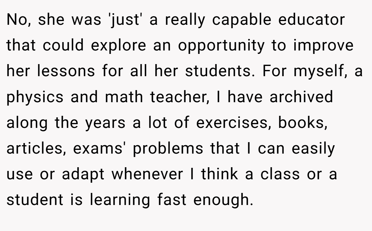No, she was 'just' a really capable educator that could explore an opportunity to improve her lessons for all her students. For myself, a physics and math teacher, I have archived along the years a lot of exercises, books, articles, exams' problems that I can easily use or adapt whenever I think a class or a student is learning fast enough.