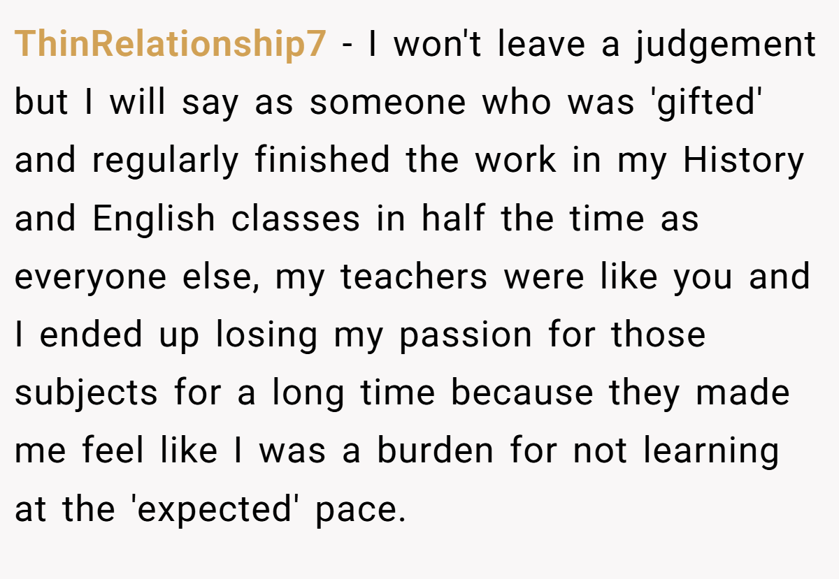 ThinRelationship7 - I won't leave a judgement but I will say as someone who was 'gifted' and regularly finished the work in my History and English classes in half the time as everyone else, my teachers were like you and I ended up losing my passion for those subjects for a long time because they made me feel like I was a burden for not learning at the 'expected' pace.