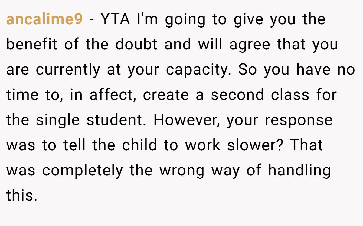 ancalime9 - YTA I'm going to give you the benefit of the doubt and will agree that you are currently at your capacity. So you have no time to, in affect, create a second class for the single student. However, your response was to tell the child to work slower? That was completely the wrong way of handling this.