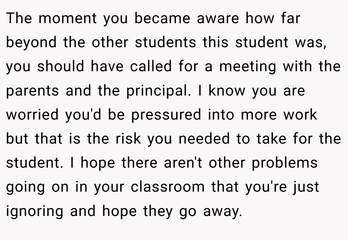 The moment you became aware how far beyond the other students this student was, you should have called for a meeting with the parents and the principal. I know you are worried you'd be pressured into more work but that is the risk you needed to take for the student. I hope there aren't other problems going on in your classroom that you're just ignoring and hope they go away.