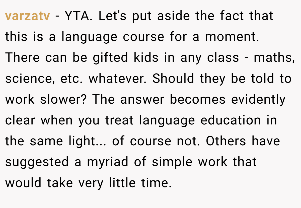varzatv - YTA. Let's put aside the fact that this is a language course for a moment. There can be gifted kids in any class - maths, science, etc. whatever. Should they be told to work slower? The answer becomes evidently clear when you treat language education in the same light... of course not. Others have suggested a myriad of simple work that would take very little time.