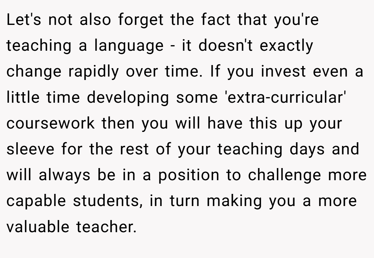 Let's not also forget the fact that you're teaching a language - it doesn't exactly change rapidly over time. If you invest even a little time developing some 'extra-curricular' coursework then you will have this up your sleeve for the rest of your teaching days and will always be in a position to challenge more capable students, in turn making you a more valuable teacher.