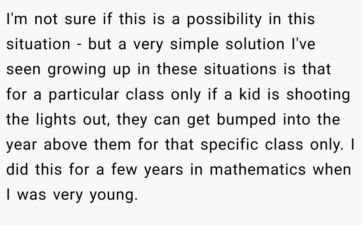 I'm not sure if this is a possibility in this situation - but a very simple solution I've seen growing up in these situations is that for a particular class only if a kid is shooting the lights out, they can get bumped into the year above them for that specific class only. I did this for a few years in mathematics when I was very young.