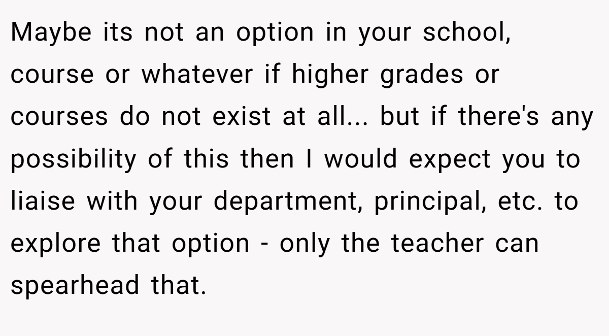 Maybe its not an option in your school, course or whatever if higher grades or courses do not exist at all... but if there's any possibility of this then I would expect you to liaise with your department, principal, etc. to explore that option - only the teacher can spearhead that.