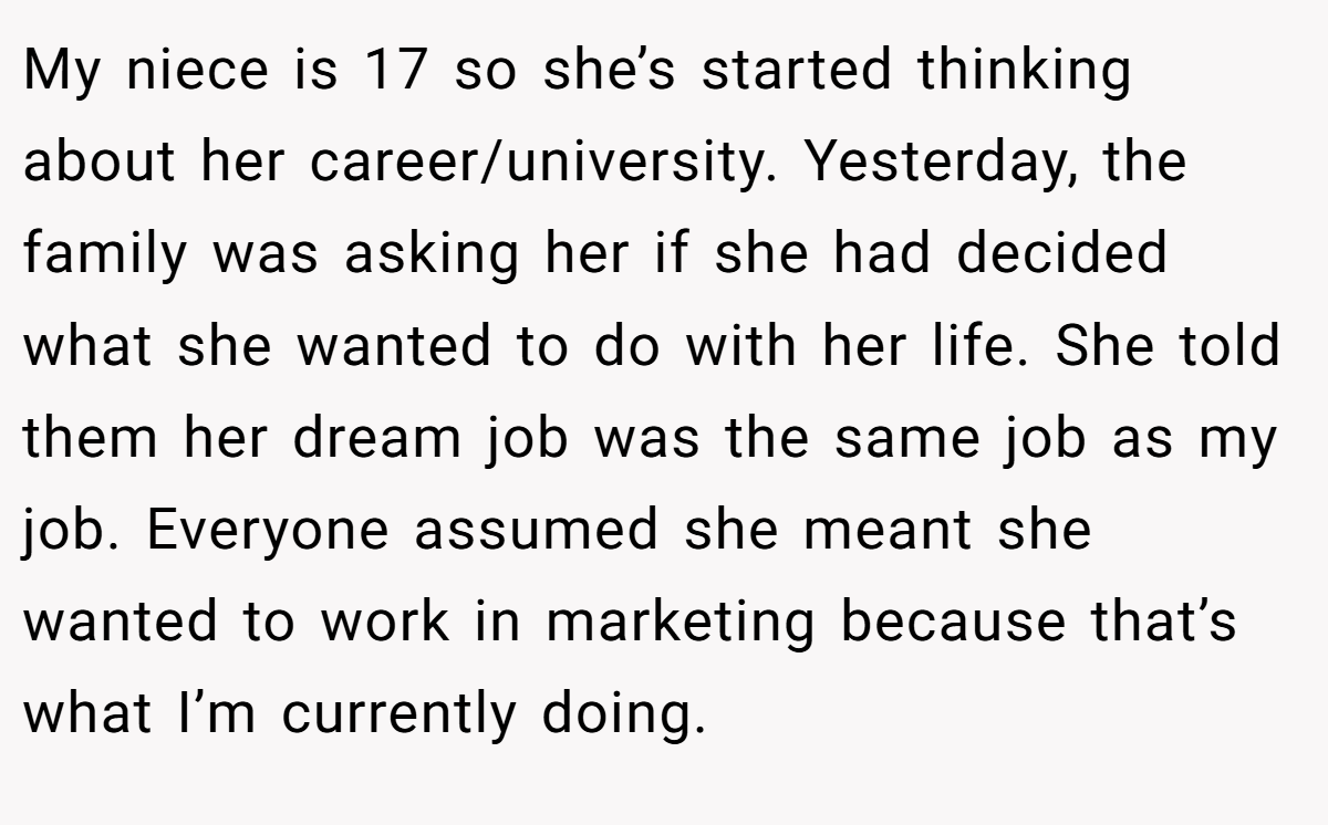 My niece is 17 so she’s started thinking about her career/university. Yesterday, the family was asking her if she had decided what she wanted to do with her life. She told them her dream job was the same job as my job. Everyone assumed she meant she wanted to work in marketing because that’s what I’m currently doing.