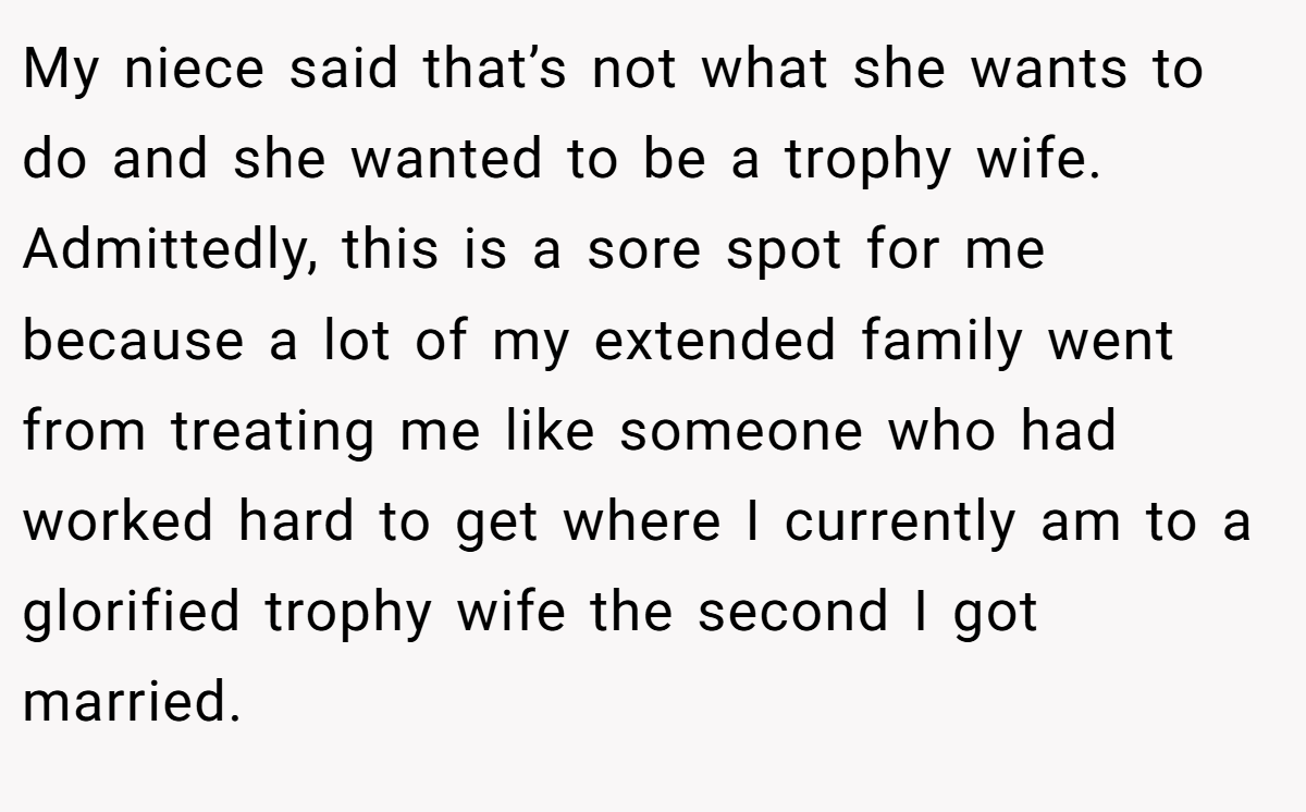 My niece said that’s not what she wants to do and she wanted to be a trophy wife. Admittedly, this is a sore spot for me because a lot of my extended family went from treating me like someone who had worked hard to get where I currently am to a glorified trophy wife the second I got married.