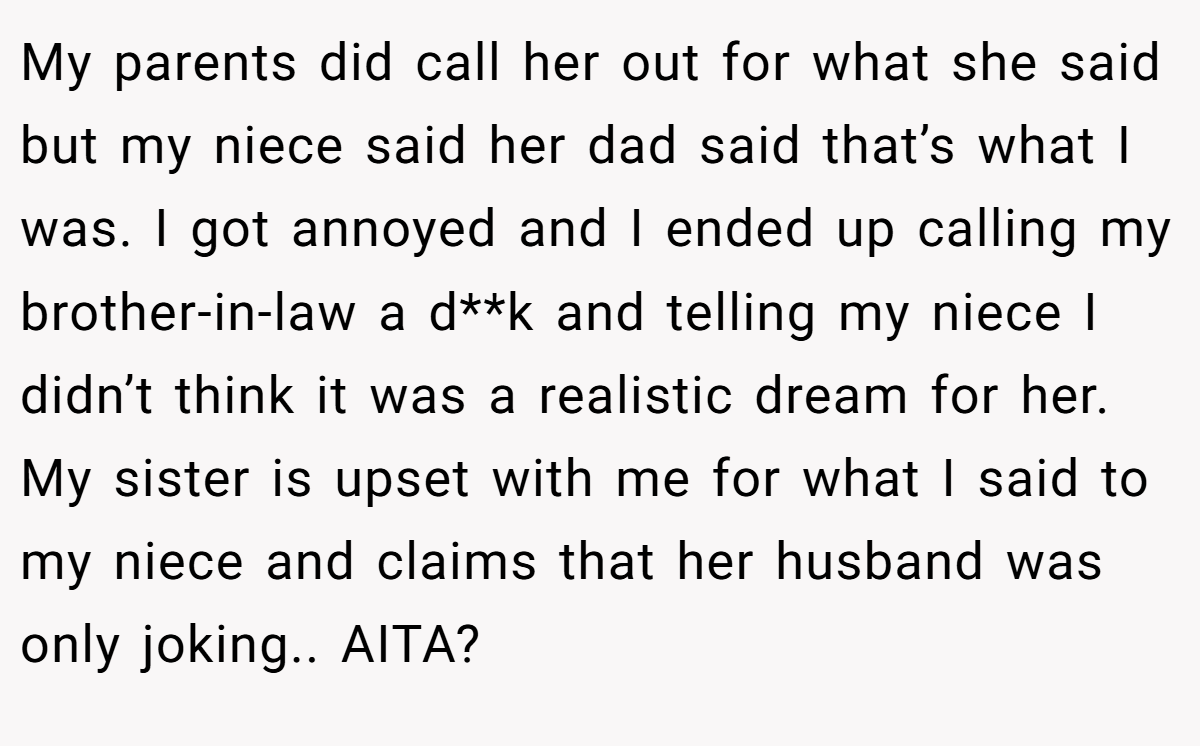 My parents did call her out for what she said but my niece said her dad said that’s what I was. I got annoyed and I ended up calling my brother-in-law a d**k and telling my niece I didn’t think it was a realistic dream for her. My sister is upset with me for what I said to my niece and claims that her husband was only joking.. AITA?