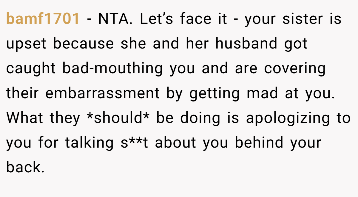 bamf1701 − NTA. Let’s face it - your sister is upset because she and her husband got caught bad-mouthing you and are covering their embarrassment by getting mad at you. What they *should* be doing is apologizing to you for talking s**t about you behind your back.