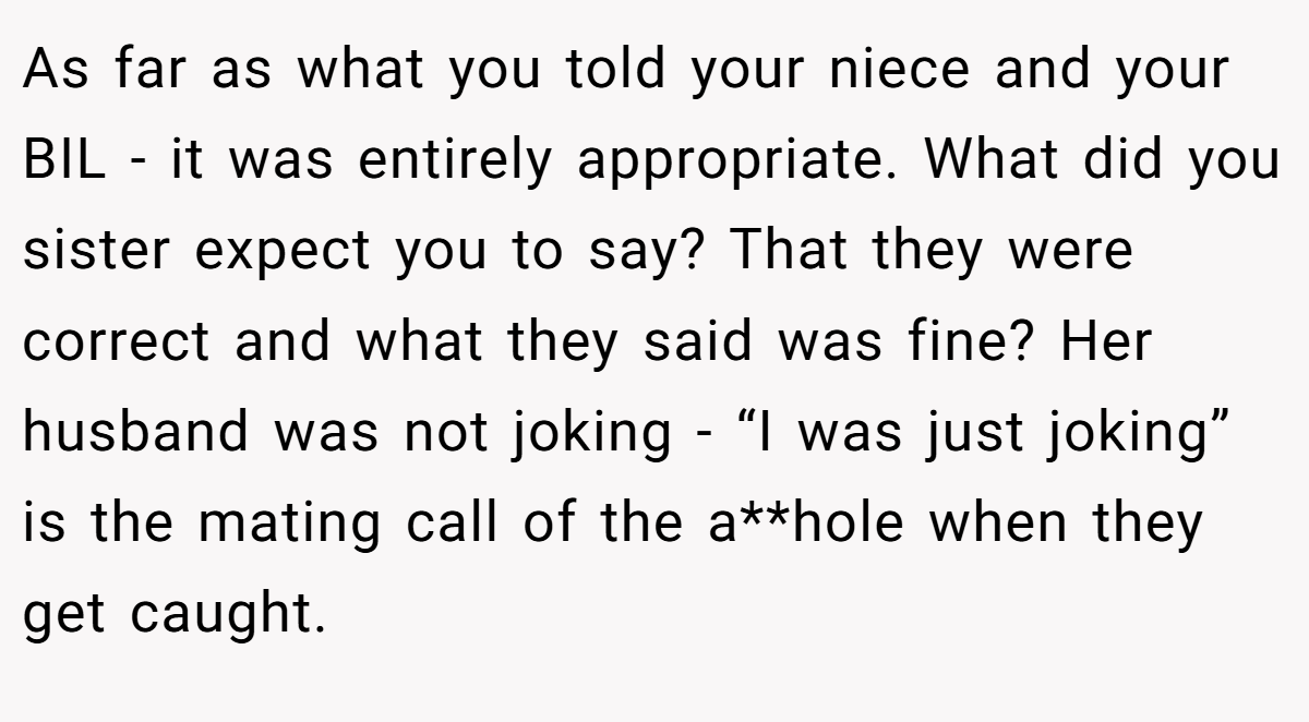 As far as what you told your niece and your BIL - it was entirely appropriate. What did you sister expect you to say? That they were correct and what they said was fine? Her husband was not joking - “I was just joking” is the mating call of the a**hole when they get caught.