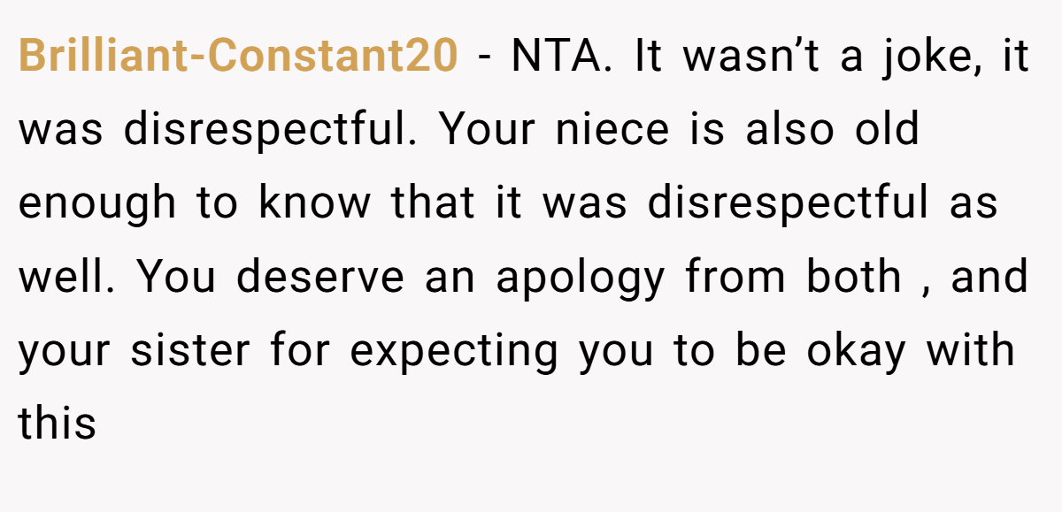 Brilliant-Constant20 − NTA. It wasn’t a joke, it was disrespectful. Your niece is also old enough to know that it was disrespectful as well. You deserve an apology from both , and your sister for expecting you to be okay with this