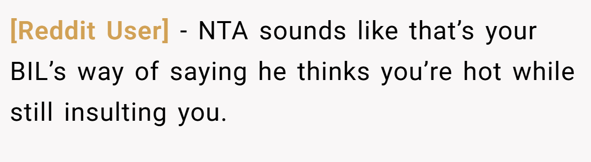 [Reddit User] − NTA sounds like that’s your BIL’s way of saying he thinks you’re hot while still insulting you.