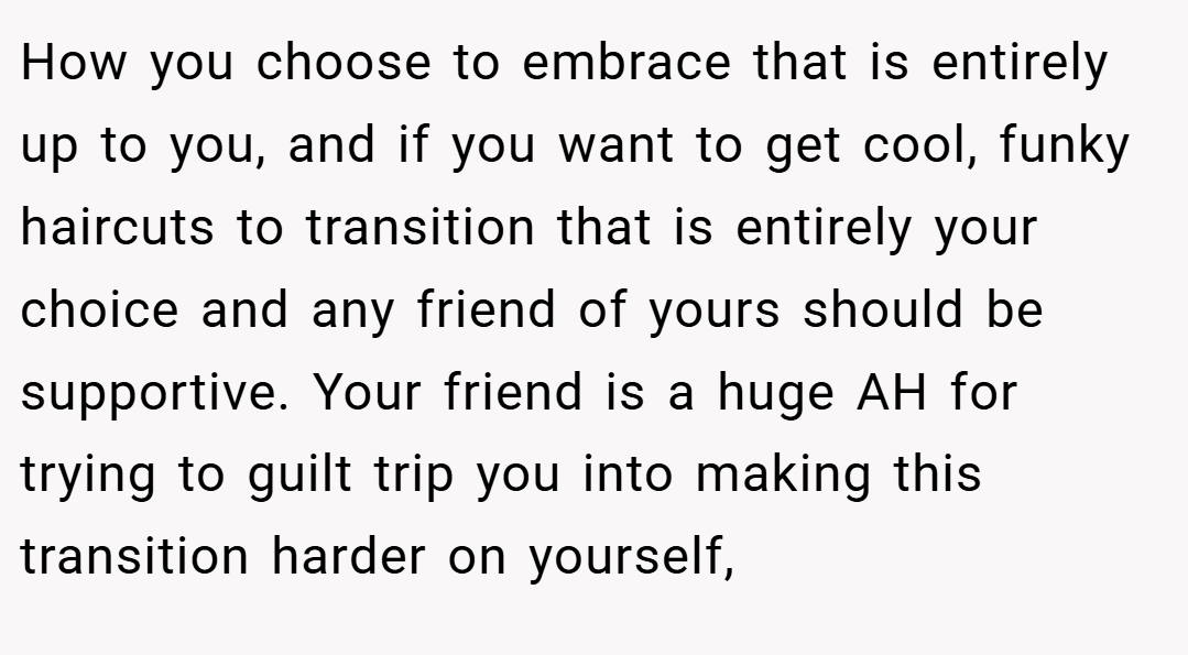 How you choose to embrace that is entirely up to you, and if you want to get cool, funky haircuts to transition that is entirely your choice and any friend of yours should be supportive. Your friend is a huge AH for trying to guilt trip you into making this transition harder on yourself,