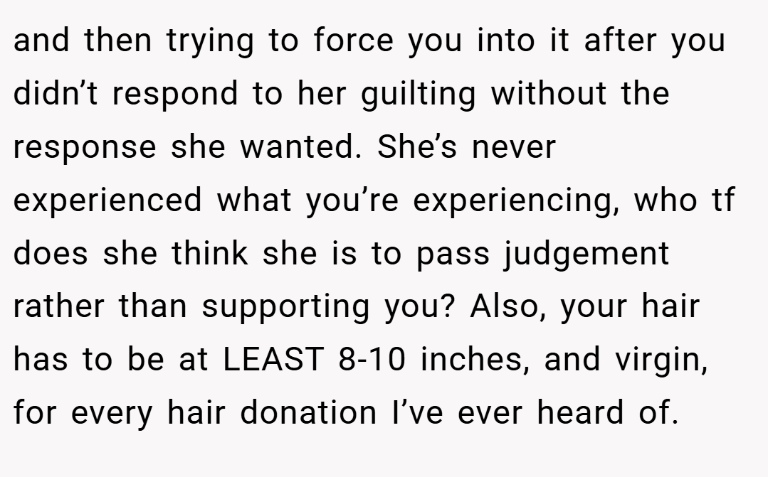 and then trying to force you into it after you didn’t respond to her guilting without the response she wanted. She’s never experienced what you’re experiencing, who tf does she think she is to pass judgement rather than supporting you? Also, your hair has to be at LEAST 8-10 inches, and virgin, for every hair donation I’ve ever heard of.