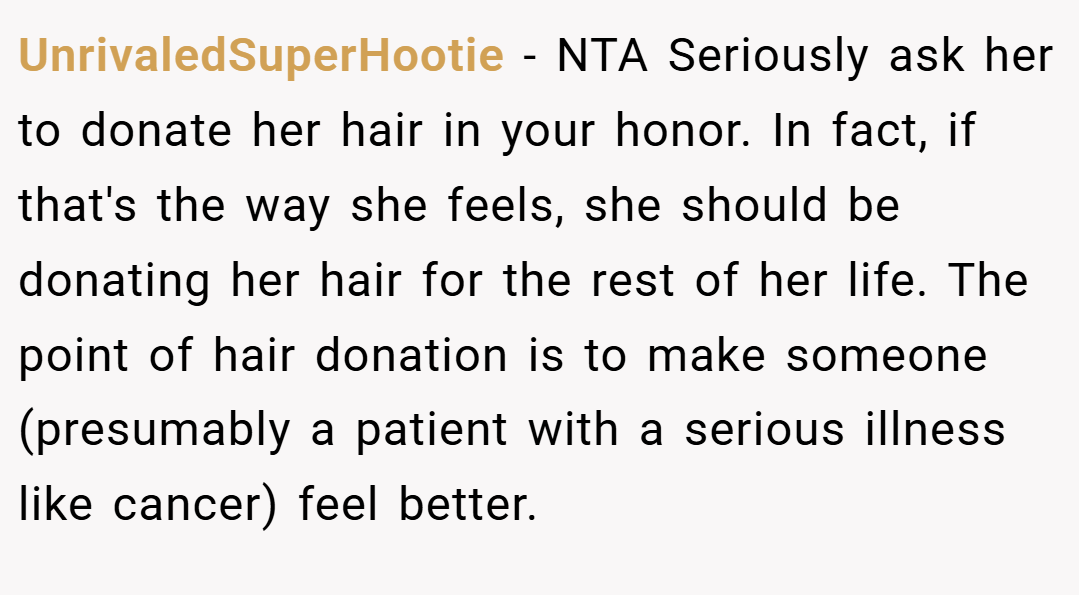 UnrivaledSuperHootie − NTA Seriously ask her to donate her hair in your honor. In fact, if that's the way she feels, she should be donating her hair for the rest of her life. The point of hair donation is to make someone (presumably a patient with a serious illness like cancer) feel better.