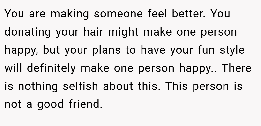 You are making someone feel better. You donating your hair might make one person happy, but your plans to have your fun style will definitely make one person happy.. There is nothing selfish about this. This person is not a good friend.