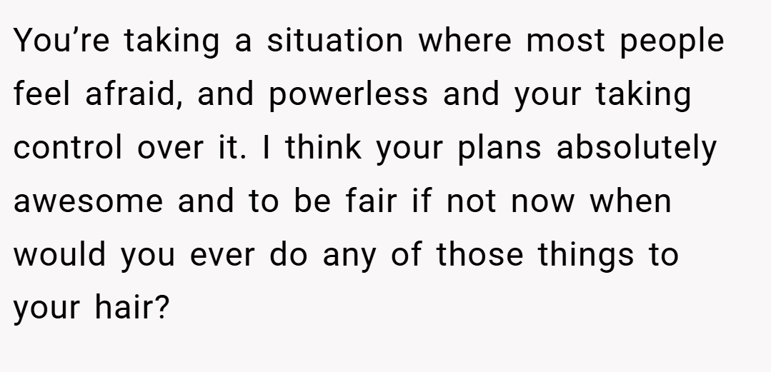 You’re taking a situation where most people feel afraid, and powerless and your taking control over it. I think your plans absolutely awesome and to be fair if not now when would you ever do any of those things to your hair?