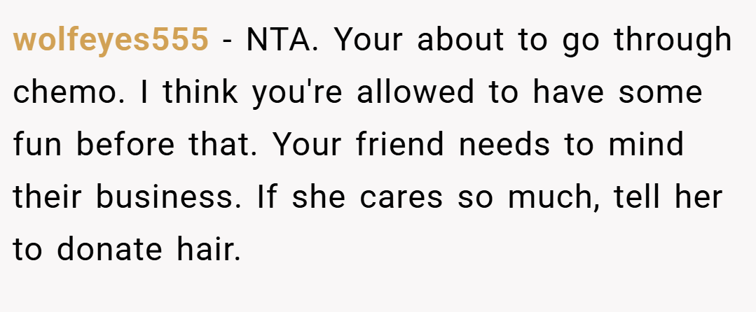wolfeyes555 − NTA. Your about to go through chemo. I think you're allowed to have some fun before that. Your friend needs to mind their business. If she cares so much, tell her to donate hair.