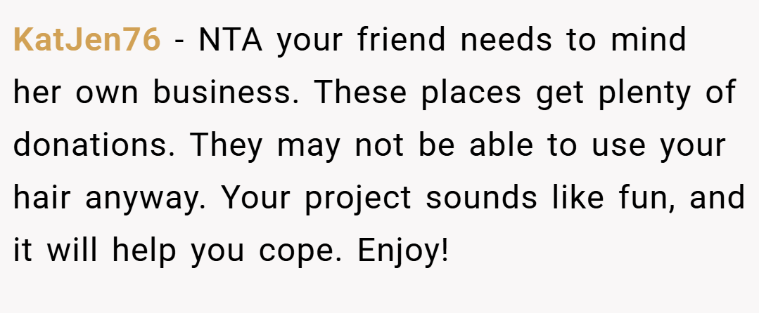 KatJen76 − NTA your friend needs to mind her own business. These places get plenty of donations. They may not be able to use your hair anyway. Your project sounds like fun, and it will help you cope. Enjoy!