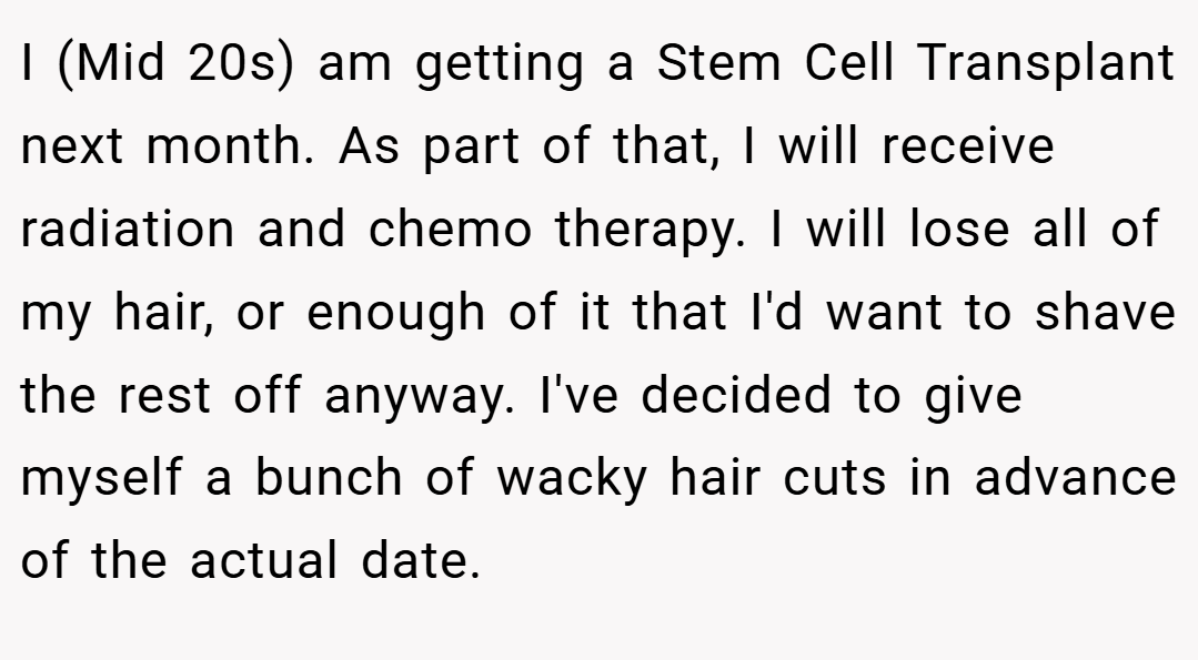 I (Mid 20s) am getting a Stem Cell Transplant next month. As part of that, I will receive radiation and chemo therapy. I will lose all of my hair, or enough of it that I'd want to shave the rest off anyway. I've decided to give myself a bunch of wacky hair cuts in advance of the actual date.