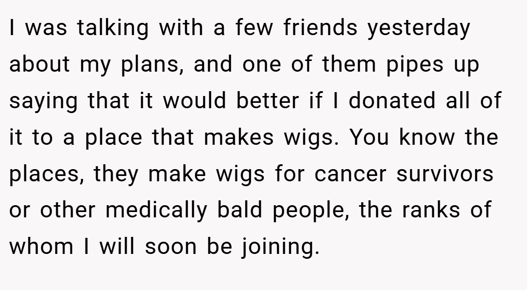I was talking with a few friends yesterday about my plans, and one of them pipes up saying that it would better if I donated all of it to a place that makes wigs. You know the places, they make wigs for cancer survivors or other medically bald people, the ranks of whom I will soon be joining.