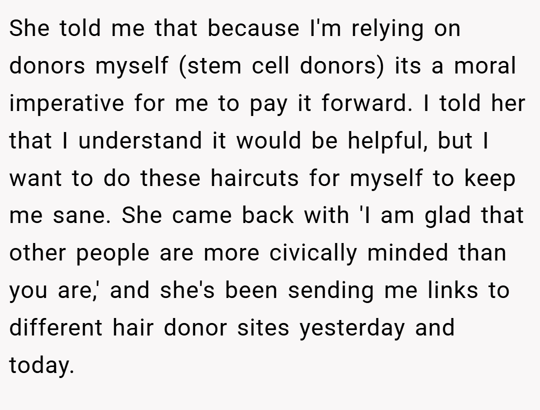 She told me that because I'm relying on donors myself (stem cell donors) its a moral imperative for me to pay it forward. I told her that I understand it would be helpful, but I want to do these haircuts for myself to keep me sane. She came back with 'I am glad that other people are more civically minded than you are,' and she's been sending me links to different hair donor sites yesterday and today.