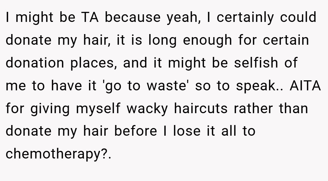 I might be TA because yeah, I certainly could donate my hair, it is long enough for certain donation places, and it might be selfish of me to have it 'go to waste' so to speak.. AITA for giving myself wacky haircuts rather than donate my hair before I lose it all to chemotherapy?.