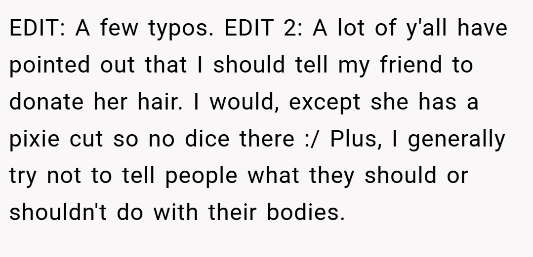 EDIT: A few typos. EDIT 2: A lot of y'all have pointed out that I should tell my friend to donate her hair. I would, except she has a pixie cut so no dice there :/ Plus, I generally try not to tell people what they should or shouldn't do with their bodies.