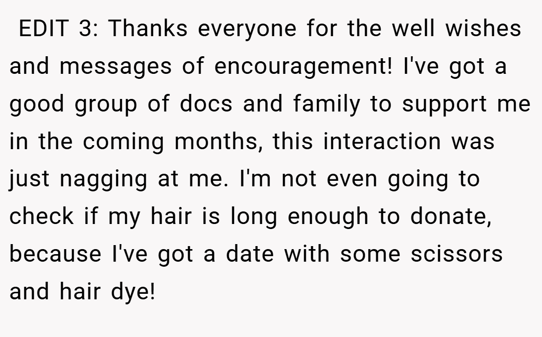  EDIT 3: Thanks everyone for the well wishes and messages of encouragement! I've got a good group of docs and family to support me in the coming months, this interaction was just nagging at me. I'm not even going to check if my hair is long enough to donate, because I've got a date with some scissors and hair dye!