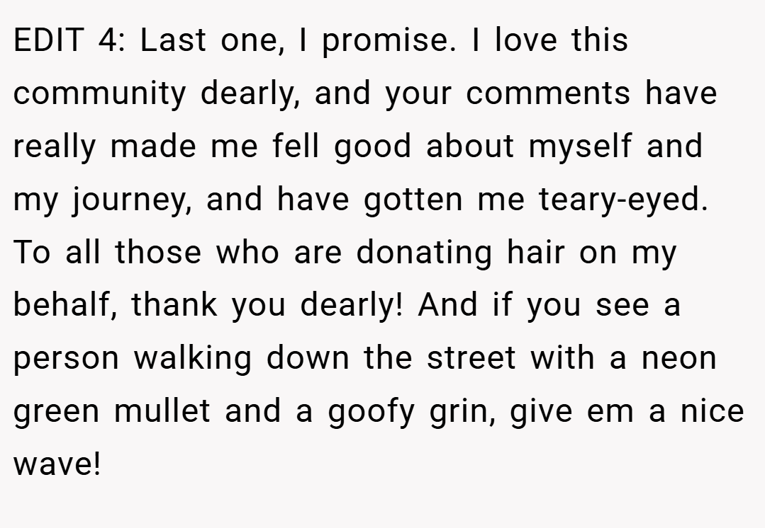 EDIT 4: Last one, I promise. I love this community dearly, and your comments have really made me fell good about myself and my journey, and have gotten me teary-eyed. To all those who are donating hair on my behalf, thank you dearly! And if you see a person walking down the street with a neon green mullet and a goofy grin, give em a nice wave!